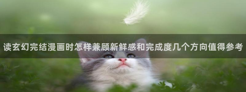 漫画免费看在线免费阅读:读玄幻完结漫画时怎样兼顾新鲜感和完成度几个方向值得参考